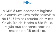 MRS A MRS é uma operadora logística que administra uma malha ferroviária de 1.643 km nos estados de Minas Gerais, Rio de Janeiro e São Paulo, região que concentra cerca da metade do PIB brasileiro.
