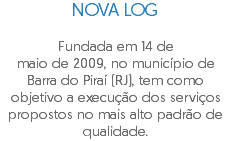NOVA LOG Fundada em 14 de maio de 2009, no município de Barra do Piraí (RJ), tem como objetivo a execução dos serviços propostos no mais alto padrão de qualidade.